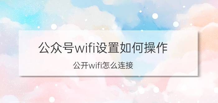 公众号wifi设置如何操作 公开wifi怎么连接？